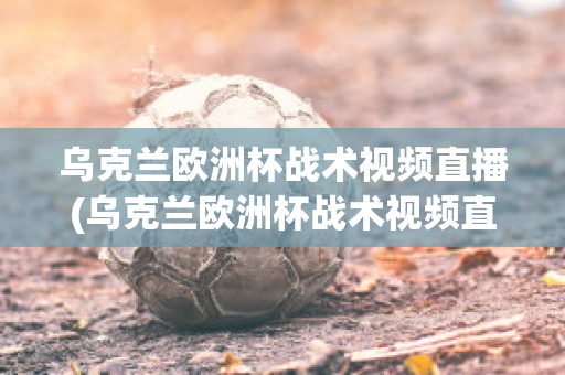 乌克兰欧洲杯战术视频直播(乌克兰欧洲杯战术视频直播在线观看)