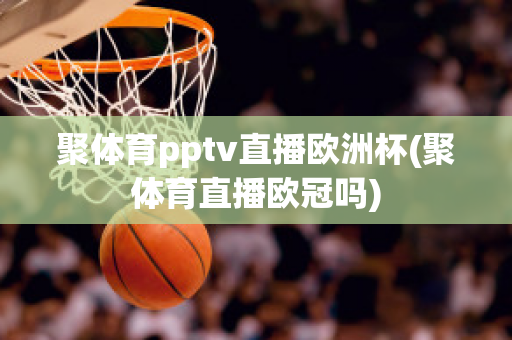 聚体育pptv直播欧洲杯(聚体育直播欧冠吗)