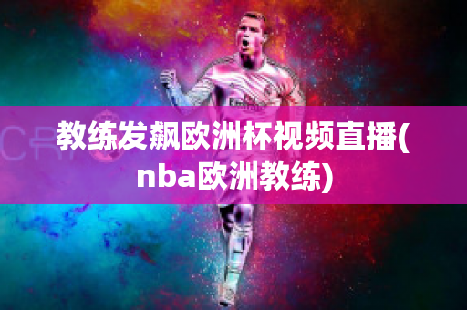 教练发飙欧洲杯视频直播(nba欧洲教练)