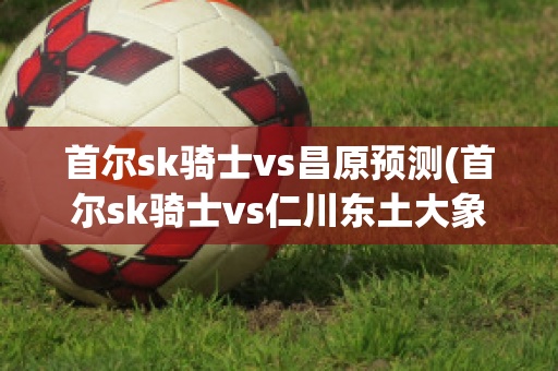 首尔sk骑士vs昌原预测(首尔sk骑士vs仁川东土大象)