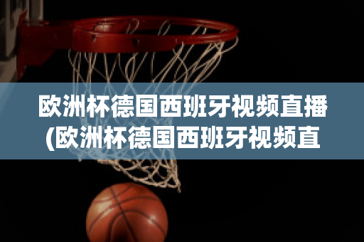 欧洲杯德国西班牙视频直播(欧洲杯德国西班牙视频直播在线观看)