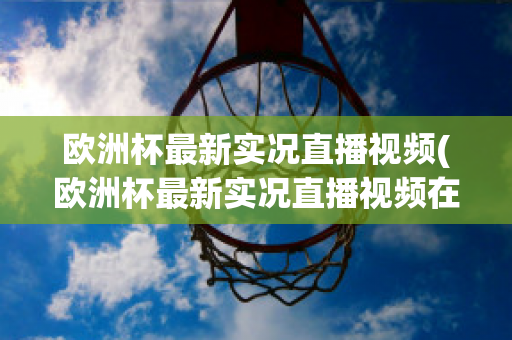 欧洲杯最新实况直播视频(欧洲杯最新实况直播视频在线观看)