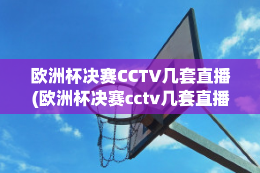 欧洲杯决赛CCTV几套直播(欧洲杯决赛cctv几套直播回放)