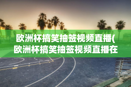 欧洲杯搞笑抽签视频直播(欧洲杯搞笑抽签视频直播在线观看)