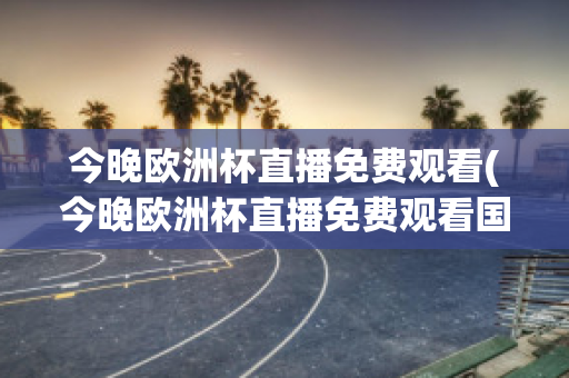 今晚欧洲杯直播免费观看(今晚欧洲杯直播免费观看国语)