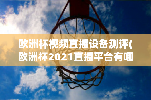 欧洲杯视频直播设备测评(欧洲杯2021直播平台有哪些)