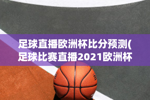 足球直播欧洲杯比分预测(足球比赛直播2021欧洲杯赛程)