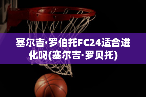 塞尔吉·罗伯托FC24适合进化吗(塞尔吉·罗贝托)