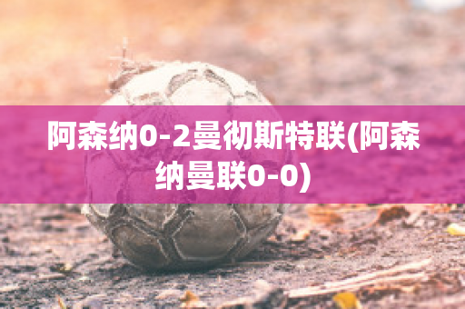 阿森纳0-2曼彻斯特联(阿森纳曼联0-0)