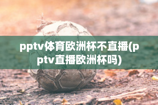 pptv体育欧洲杯不直播(pptv直播欧洲杯吗)