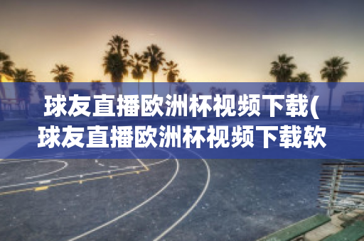 球友直播欧洲杯视频下载(球友直播欧洲杯视频下载软件)