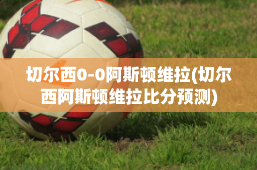 切尔西0-0阿斯顿维拉(切尔西阿斯顿维拉比分预测)