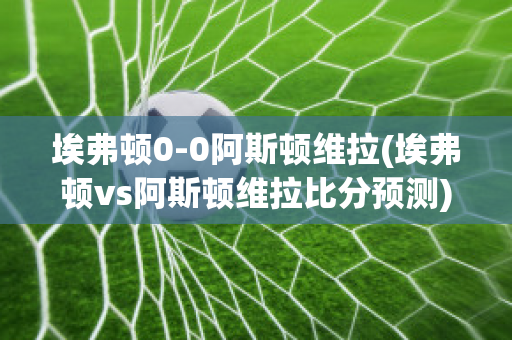 埃弗顿0-0阿斯顿维拉(埃弗顿vs阿斯顿维拉比分预测)