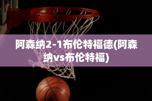 阿森纳2-1布伦特福德(阿森纳vs布伦特福)