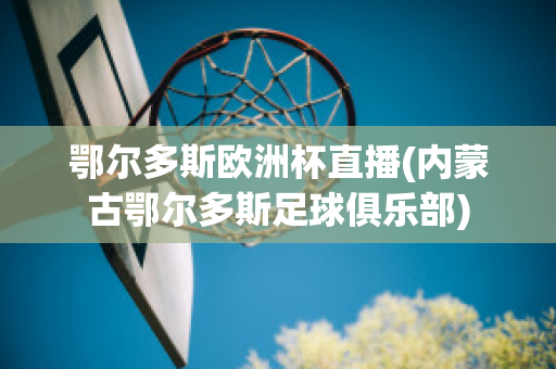 鄂尔多斯欧洲杯直播(内蒙古鄂尔多斯足球俱乐部)