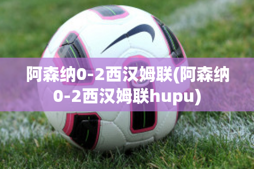 阿森纳0-2西汉姆联(阿森纳0-2西汉姆联hupu)