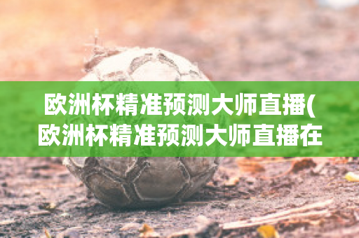 欧洲杯精准预测大师直播(欧洲杯精准预测大师直播在哪看)