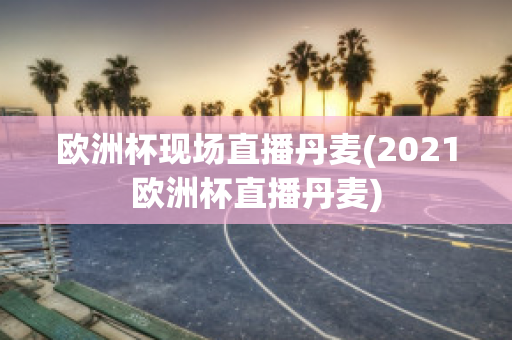 欧洲杯现场直播丹麦(2021欧洲杯直播丹麦)