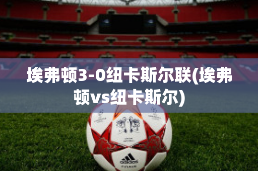 埃弗顿3-0纽卡斯尔联(埃弗顿vs纽卡斯尔)