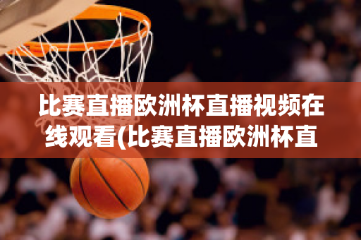 比赛直播欧洲杯直播视频在线观看(比赛直播欧洲杯直播视频在线观看下载)