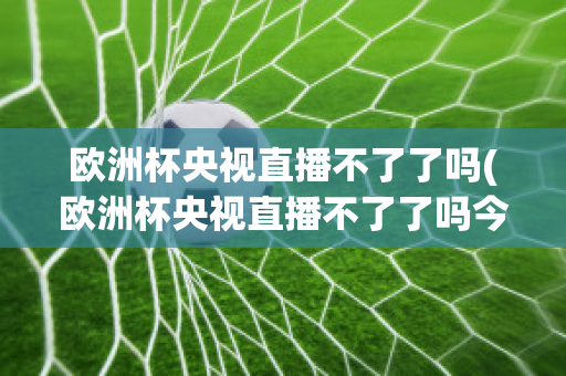 欧洲杯央视直播不了了吗(欧洲杯央视直播不了了吗今天)