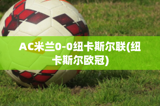 AC米兰0-0纽卡斯尔联(纽卡斯尔欧冠)