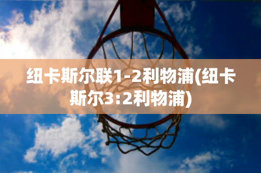 纽卡斯尔联1-2利物浦(纽卡斯尔3:2利物浦)