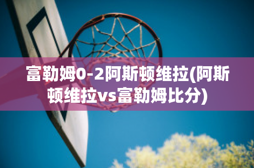 富勒姆0-2阿斯顿维拉(阿斯顿维拉vs富勒姆比分)