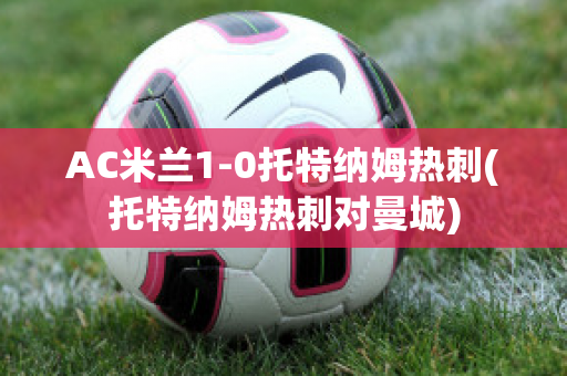 AC米兰1-0托特纳姆热刺(托特纳姆热刺对曼城)