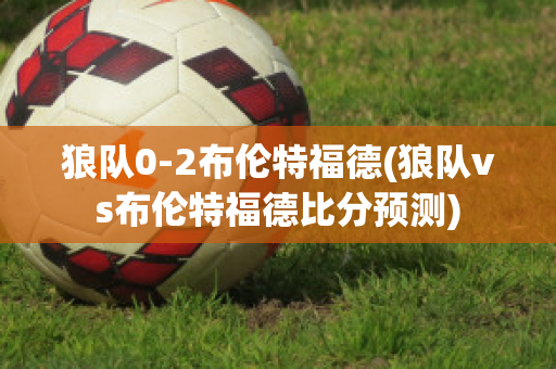 狼队0-2布伦特福德(狼队vs布伦特福德比分预测)