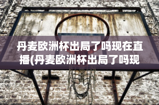 丹麦欧洲杯出局了吗现在直播(丹麦欧洲杯出局了吗现在直播在哪看)