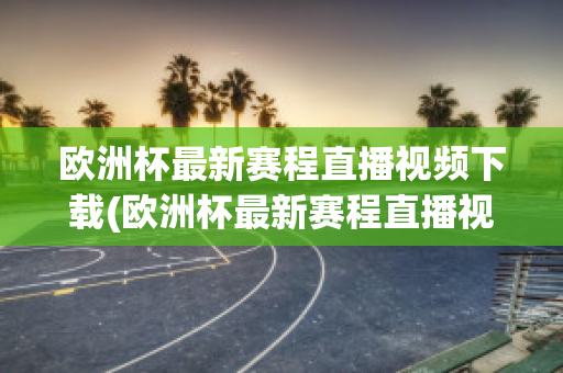 欧洲杯最新赛程直播视频下载(欧洲杯最新赛程直播视频下载网站)