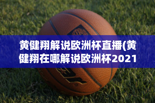 黄健翔解说欧洲杯直播(黄健翔在哪解说欧洲杯2021)