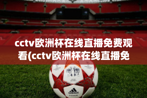 cctv欧洲杯在线直播免费观看(cctv欧洲杯在线直播免费观看国语)