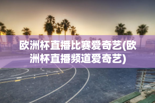 欧洲杯直播比赛爱奇艺(欧洲杯直播频道爱奇艺)