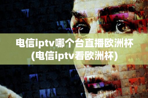 电信iptv哪个台直播欧洲杯(电信iptv看欧洲杯)