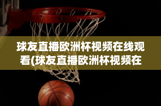 球友直播欧洲杯视频在线观看(球友直播欧洲杯视频在线观看下载)