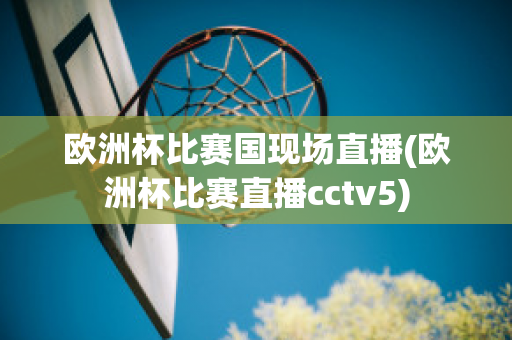 欧洲杯比赛国现场直播(欧洲杯比赛直播cctv5)