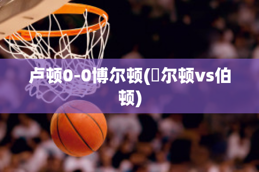 卢顿0-0博尔顿(愽尔顿vs伯顿)