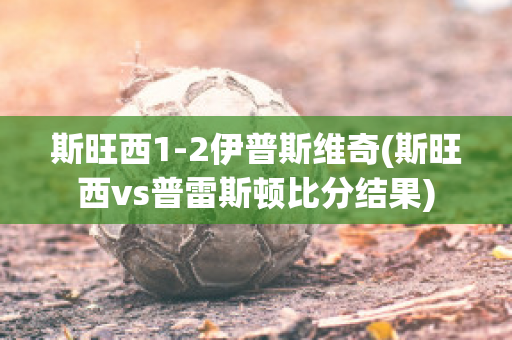 斯旺西1-2伊普斯维奇(斯旺西vs普雷斯顿比分结果)