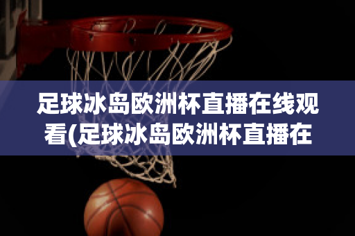 足球冰岛欧洲杯直播在线观看(足球冰岛欧洲杯直播在线观看高清)