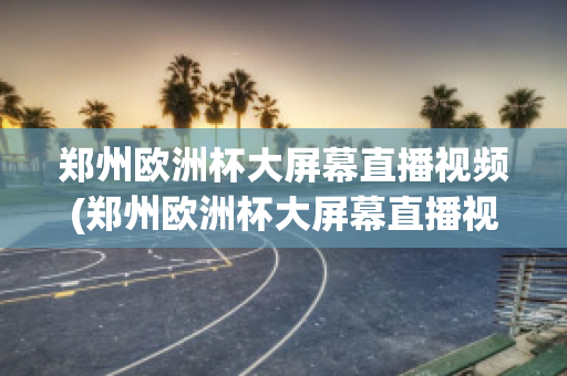 郑州欧洲杯大屏幕直播视频(郑州欧洲杯大屏幕直播视频)