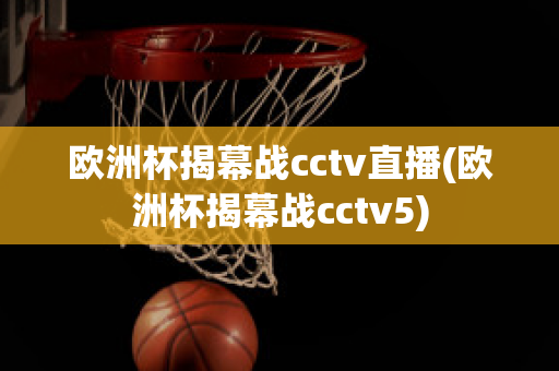 欧洲杯揭幕战cctv直播(欧洲杯揭幕战cctv5)