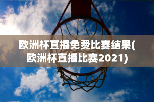 欧洲杯直播免费比赛结果(欧洲杯直播比赛2021)