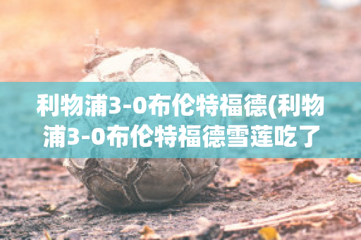 利物浦3-0布伦特福德(利物浦3-0布伦特福德雪莲吃了对人有什么好处)