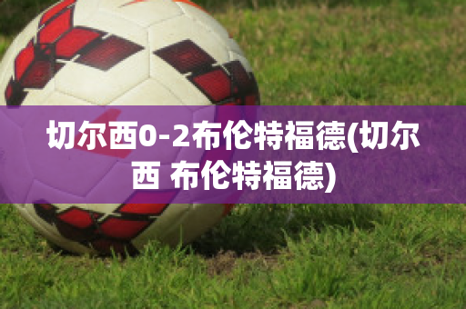 切尔西0-2布伦特福德(切尔西 布伦特福德)