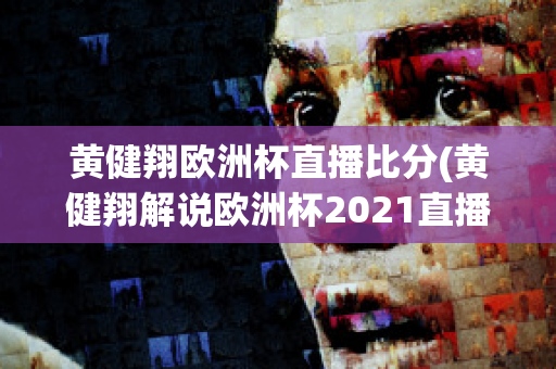 黄健翔欧洲杯直播比分(黄健翔解说欧洲杯2021直播)