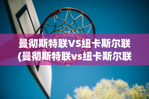 曼彻斯特联VS纽卡斯尔联(曼彻斯特联vs纽卡斯尔联比分)