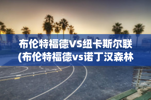 布伦特福德VS纽卡斯尔联(布伦特福德vs诺丁汉森林直播)