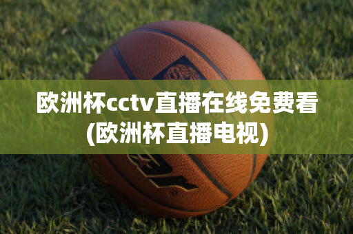 欧洲杯cctv直播在线免费看(欧洲杯直播电视)